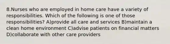 8.Nurses who are employed in home care have a variety of responsibilities. Which of the following is one of those responsibilities? A)provide all care and services B)maintain a clean home environment C)advise patients on financial matters D)collaborate with other care providers