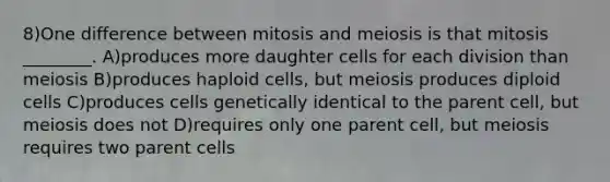 8)One difference between mitosis and meiosis is that mitosis ________. A)produces more daughter cells for each division than meiosis B)produces haploid cells, but meiosis produces diploid cells C)produces cells genetically identical to the parent cell, but meiosis does not D)requires only one parent cell, but meiosis requires two parent cells