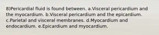 8)Pericardial fluid is found between. a.Visceral pericardium and the myocardium. b.Visceral pericardium and the epicardium. c.Parietal and visceral membranes. d.Myocardium and endocardium. e.Epicardium and myocardium.