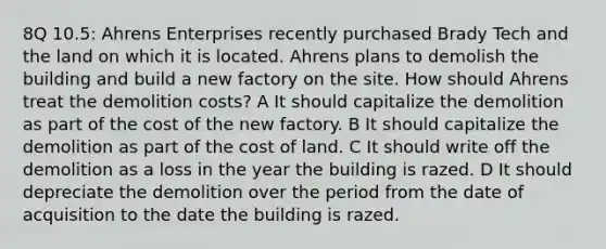 8Q 10.5: Ahrens Enterprises recently purchased Brady Tech and the land on which it is located. Ahrens plans to demolish the building and build a new factory on the site. How should Ahrens treat the demolition costs? A It should capitalize the demolition as part of the cost of the new factory. B It should capitalize the demolition as part of the cost of land. C It should write off the demolition as a loss in the year the building is razed. D It should depreciate the demolition over the period from the date of acquisition to the date the building is razed.