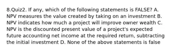 8.Quiz2. If any, which of the following statements is FALSE? A. NPV measures the value created by taking on an investment B. NPV indicates how much a project will improve owner wealth C. NPV is the discounted present value of a project's expected future accounting net income at the required return, subtracting the initial investment D. None of the above statements is false