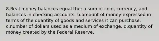 8.Real money balances equal the: a.sum of coin, currency, and balances in checking accounts. b.amount of money expressed in terms of the quantity of goods and services it can purchase. c.number of dollars used as a medium of exchange. d.quantity of money created by the Federal Reserve.