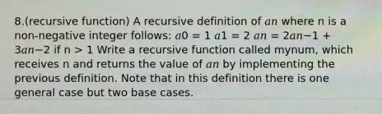 8.(recursive function) A recursive definition of 𝑎𝑛 where n is a non-negative integer follows: 𝑎0 = 1 𝑎1 = 2 𝑎𝑛 = 2𝑎𝑛−1 + 3𝑎𝑛−2 if n > 1 Write a recursive function called mynum, which receives n and returns the value of 𝑎𝑛 by implementing the previous definition. Note that in this definition there is one general case but two base cases.