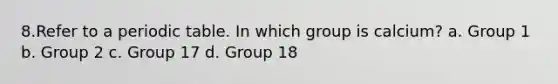 8.Refer to a periodic table. In which group is calcium? a. Group 1 b. Group 2 c. Group 17 d. Group 18