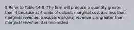 8.Refer to Table 14-8. The firm will produce a quantity greater than 4 because at 4 units of output, marginal cost a.is less than marginal revenue. b.equals marginal revenue c.is greater than marginal revenue. d.is minimized