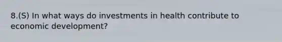 8.(S) In what ways do investments in health contribute to economic development?