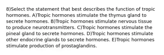 8)Select the statement that best describes the function of tropic hormones. A)Tropic hormones stimulate the thymus gland to secrete hormones. B)Tropic hormones stimulate nervous tissue to produce neurotransmitters. C)Tropic hormones stimulate the pineal gland to secrete hormones. D)Tropic hormones stimulate other endocrine glands to secrete hormones. E)Tropic hormones stimulate production of prostaglandins.