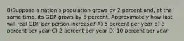 8)Suppose a nation's population grows by 2 percent and, at the same time, its GDP grows by 5 percent. Approximately how fast will real GDP per person increase? A) 5 percent per year B) 3 percent per year C) 2 percent per year D) 10 percent per year