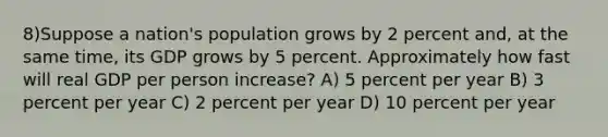 8)Suppose a nation's population grows by 2 percent and, at the same time, its GDP grows by 5 percent. Approximately how fast will real GDP per person increase? A) 5 percent per year B) 3 percent per year C) 2 percent per year D) 10 percent per year