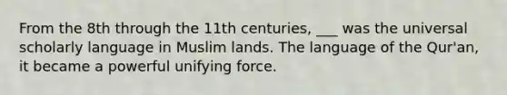 From the 8th through the 11th centuries, ___ was the universal scholarly language in Muslim lands. The language of the Qur'an, it became a powerful unifying force.