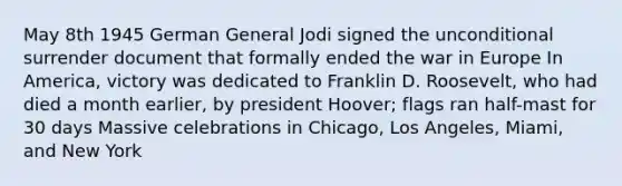 May 8th 1945 German General Jodi signed the unconditional surrender document that formally ended the war in Europe In America, victory was dedicated to Franklin D. Roosevelt, who had died a month earlier, by president Hoover; flags ran half-mast for 30 days Massive celebrations in Chicago, Los Angeles, Miami, and New York