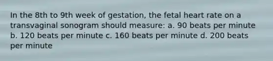 In the 8th to 9th week of gestation, the fetal heart rate on a transvaginal sonogram should measure: a. 90 beats per minute b. 120 beats per minute c. 160 beats per minute d. 200 beats per minute