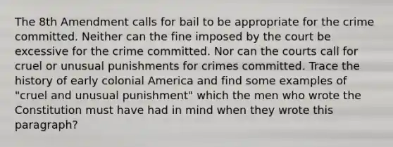 The 8th Amendment calls for bail to be appropriate for the crime committed. Neither can the fine imposed by the court be excessive for the crime committed. Nor can the courts call for cruel or unusual punishments for crimes committed. Trace the history of early colonial America and find some examples of "cruel and unusual punishment" which the men who wrote the Constitution must have had in mind when they wrote this paragraph?