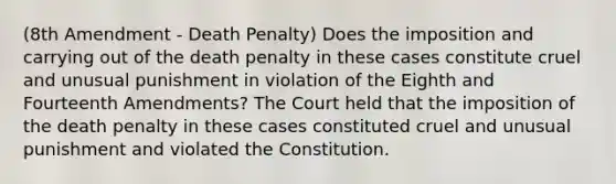 (8th Amendment - Death Penalty) Does the imposition and carrying out of the death penalty in these cases constitute cruel and unusual punishment in violation of the Eighth and Fourteenth Amendments? The Court held that the imposition of the death penalty in these cases constituted cruel and unusual punishment and violated the Constitution.