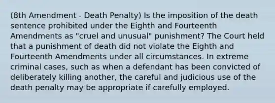 (8th Amendment - Death Penalty) Is the imposition of the death sentence prohibited under the Eighth and Fourteenth Amendments as "cruel and unusual" punishment? The Court held that a punishment of death did not violate the Eighth and Fourteenth Amendments under all circumstances. In extreme criminal cases, such as when a defendant has been convicted of deliberately killing another, the careful and judicious use of the death penalty may be appropriate if carefully employed.