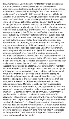 8th Amendment: Death Penalty for Mentally Disabled violates 8th. +Fact -Atkins, mentally retarded, was convicted of abduction, armed robbery, and capital murder of airman. +Issue Is execution of mentally retarded persons "cruel and unusual punishment" prohibited by 8th? Yes. 6-3 for Atkins. +Majority Stevens: a)Since Penry vs. Lynaugh, significant number of States have concluded death is not suitable punishment for mentally retarded criminal. National consensus against death penalty b)Does justification of death penalty - retribution and deterrence of capital crimes - applies to mentally retarded offenders, due to their lessened culpability? i)Retribution- No -If culpability of average murderer is insufficient to justify death penalty, then lesser culpability of mentally retarded offender surely does not merit that form of retribution. -mentally retarded less culpable for their actions, do not realize how wrong their actions are. ii)Deterrence- No -mentally retarded defendants; less likely can process information of possibility of execution as a penalty; so they won't control their conduct based upon that information. - exempting mentally retarded from execution won't lessen death penalty's deterrent effect against offenders not mentally retarded. -punishment is "excessive," and prohibited by 8th, if it is not graduated and proportioned to the offense. c)applying 8th in light of our 'evolving standards of decency,' -we conclude such punishment is excessive -and that Constitution 'places substantive restriction on State's power to take life' of mentally retarded offender," +Dissenting Scalia: a)"seldom has an opinion of this court rested so obviously upon nothing but the personal views of its members." -accused the majority of basing its decision largely on its personal viewpoints rather than legal doctrine. b)in spite of the increased number of states that had outlawed the execution of the mentally retarded, no clear national consensus, -Moreover, public opinion inappropriate measure of constitutional norms. c) Consti provided no basis for using such measures of opinion to determine what is "cruel and unusual". +2 standards for "Cruel and Unusual Punishment" i) "punishments considered cruel and unusual at time BOR adopted..." ii)punishment inconsistent with modern 'standards of decency,' most important evidence is 'legislation enacted by the country's legislatures'..." +Majority used modern decency but -previous decisions on 8th have required "...a much higher degree of agreement before finding a punishment cruel and unusual on 'evolving standards' grounds." d)no "original intent" to indicate Founding Fathers considered executing mentally retarded as "cruel and unusual punishment."