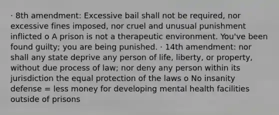 · 8th amendment: Excessive bail shall not be required, nor excessive fines imposed, nor cruel and unusual punishment inflicted o A prison is not a therapeutic environment. You've been found guilty; you are being punished. · 14th amendment: nor shall any state deprive any person of life, liberty, or property, without due process of law; nor deny any person within its jurisdiction the equal protection of the laws o No insanity defense = less money for developing mental health facilities outside of prisons