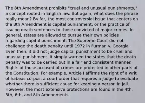 The 8th Amendment prohibits "cruel and unusual punishments," a concept rooted in English law. But again, what does the phrase really mean? By far, the most controversial issue that centers on the 8th Amendment is capital punishment, or the practice of issuing death sentences to those convicted of major crimes. In general, states are allowed to pursue their own policies regarding capital punishment. The Supreme Court did not challenge the death penalty until 1972 in Furman v. Georgia. Even then, it did not judge capital punishment to be cruel and unusual punishment. It simply warned the states that the death penalty was to be carried out in a fair and consistent manner. Rights of those accused of crimes are protected in other parts of the Constitution. For example, Article I affirms the right of a writ of habeas corpus, a court order that requires a judge to evaluate whether there is sufficient cause for keeping a person in jail. However, the most extensive protections are found in the 4th, 5th, 6th, and 8th Amendments.