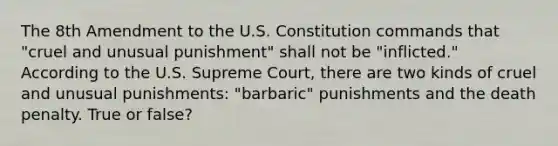 The 8th Amendment to the U.S. Constitution commands that "cruel and unusual punishment" shall not be "inflicted." According to the U.S. Supreme Court, there are two kinds of cruel and unusual punishments: "barbaric" punishments and the death penalty. True or false?