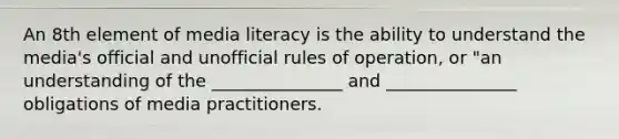 An 8th element of media literacy is the ability to understand the media's official and unofficial rules of operation, or "an understanding of the _______________ and _______________ obligations of media practitioners.