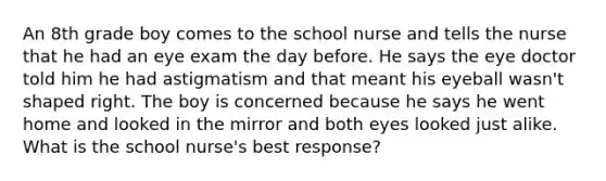 An 8th grade boy comes to the school nurse and tells the nurse that he had an eye exam the day before. He says the eye doctor told him he had astigmatism and that meant his eyeball wasn't shaped right. The boy is concerned because he says he went home and looked in the mirror and both eyes looked just alike. What is the school nurse's best response?