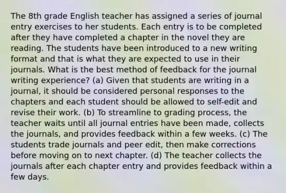 The 8th grade English teacher has assigned a series of journal entry exercises to her students. Each entry is to be completed after they have completed a chapter in the novel they are reading. The students have been introduced to a new writing format and that is what they are expected to use in their journals. What is the best method of feedback for the journal writing experience? (a) Given that students are writing in a journal, it should be considered personal responses to the chapters and each student should be allowed to self-edit and revise their work. (b) To streamline to grading process, the teacher waits until all journal entries have been made, collects the journals, and provides feedback within a few weeks. (c) The students trade journals and peer edit, then make corrections before moving on to next chapter. (d) The teacher collects the journals after each chapter entry and provides feedback within a few days.