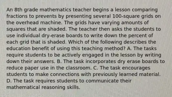 An 8th grade mathematics teacher begins a lesson comparing fractions to prevents by presenting several 100-square grids on the overhead machine. The grids have varying amounts of squares that are shaded. The teacher then asks the students to use individual dry-erase boards to write down the percent of each grid that is shaded. Which of the following describes the education benefit of using this teaching method? A. The tasks require students to be actively engaged in the lesson by writing down their answers. B. The task incorporates dry erase boards to reduce paper use in the classroom. C. The task encourages students to make connections with previously learned material. D. The task requires students to communicate their mathematical reasoning skills.