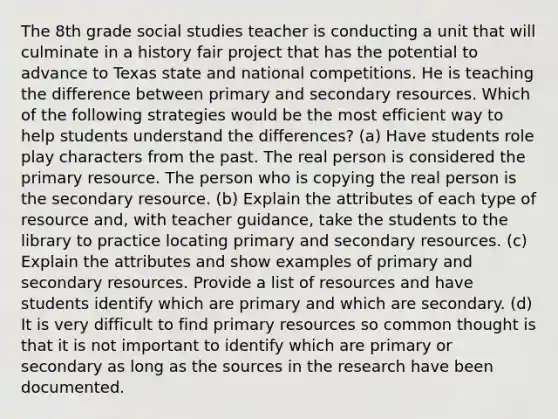 The 8th grade social studies teacher is conducting a unit that will culminate in a history fair project that has the potential to advance to Texas state and national competitions. He is teaching the difference between primary and secondary resources. Which of the following strategies would be the most efficient way to help students understand the differences? (a) Have students role play characters from the past. The real person is considered the primary resource. The person who is copying the real person is the secondary resource. (b) Explain the attributes of each type of resource and, with teacher guidance, take the students to the library to practice locating primary and secondary resources. (c) Explain the attributes and show examples of primary and secondary resources. Provide a list of resources and have students identify which are primary and which are secondary. (d) It is very difficult to find primary resources so common thought is that it is not important to identify which are primary or secondary as long as the sources in the research have been documented.