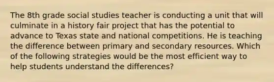 The 8th grade social studies teacher is conducting a unit that will culminate in a history fair project that has the potential to advance to Texas state and national competitions. He is teaching the difference between primary and secondary resources. Which of the following strategies would be the most efficient way to help students understand the differences?