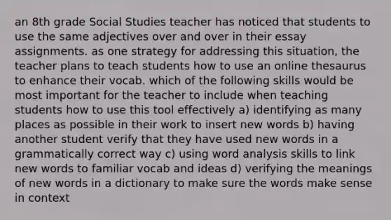 an 8th grade Social Studies teacher has noticed that students to use the same adjectives over and over in their essay assignments. as one strategy for addressing this situation, the teacher plans to teach students how to use an online thesaurus to enhance their vocab. which of the following skills would be most important for the teacher to include when teaching students how to use this tool effectively a) identifying as many places as possible in their work to insert new words b) having another student verify that they have used new words in a grammatically correct way c) using word analysis skills to link new words to familiar vocab and ideas d) verifying the meanings of new words in a dictionary to make sure the words make sense in context