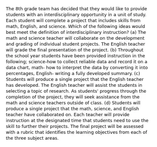 The 8th grade team has decided that they would like to provide students with an interdisciplinary opportunity in a unit of study. Each student will complete a project that includes skills from math, English, and science. Which of the following ideas would best meet the definition of interdisciplinary instruction? (a) The math and science teacher will collaborate on the development and grading of individual student projects. The English teacher will grade the final presentation of the project. (b) Throughout the school year students have been provided instruction in the following; science-how to collect reliable data and record it on a data chart, math- how to interpret the data by converting it into percentages, English- writing a fully developed summary. (c) Students will produce a single project that the English teacher has developed. The English teacher will assist the students in selecting a topic of research. As students' progress through the completion of the project, they will seek assistance from the math and science teachers outside of class. (d) Students will produce a single project that the math, science, and English teacher have collaborated on. Each teacher will provide instruction at the designated time that students need to use the skill to further their projects. The final project will be assessed with a rubric that identifies the learning objectives from each of the three subject areas.