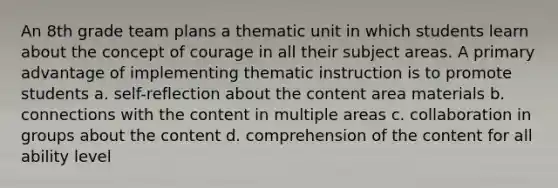 An 8th grade team plans a thematic unit in which students learn about the concept of courage in all their subject areas. A primary advantage of implementing thematic instruction is to promote students a. self-reflection about the content area materials b. connections with the content in multiple areas c. collaboration in groups about the content d. comprehension of the content for all ability level