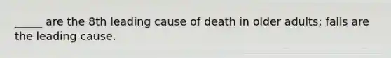 _____ are the 8th leading cause of death in older adults; falls are the leading cause.