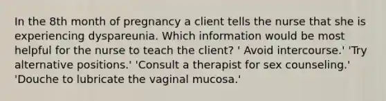 In the 8th month of pregnancy a client tells the nurse that she is experiencing dyspareunia. Which information would be most helpful for the nurse to teach the client? ' Avoid intercourse.' 'Try alternative positions.' 'Consult a therapist for sex counseling.' 'Douche to lubricate the vaginal mucosa.'