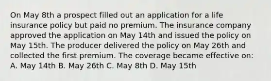 On May 8th a prospect filled out an application for a life insurance policy but paid no premium. The insurance company approved the application on May 14th and issued the policy on May 15th. The producer delivered the policy on May 26th and collected the first premium. The coverage became effective on: A. May 14th B. May 26th C. May 8th D. May 15th