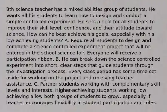 8th science teacher has a mixed abilities group of students. He wants all his students to learn how to design and conduct a simple controlled experiment. He sets a goal for all students to improve their skill level, confidence, and their attitude toward science. How can he best achieve his goals, especially with his low-achieving students? A. Require all students to design and complete a science controlled experiment project that will be entered in the school science fair. Everyone will receive a participation ribbon. B. He can break down the science controlled experiment into short, clear steps that guide students through the investigation process. Every class period has some time set aside for working on the project and receiving teacher assistance. C. Partner students working with complementary skill levels and interests. Higher-achieving students working low achieving allow both groups of students to grow, especially if teacher encourages flexibility in student participation and roles.