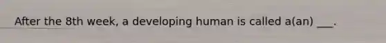 After the 8th week, a developing human is called a(an) ___.