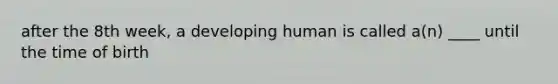 after the 8th week, a developing human is called a(n) ____ until the time of birth