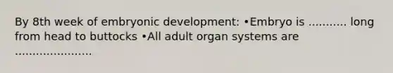 By 8th week of embryonic development: •Embryo is ........... long from head to buttocks •All adult organ systems are ......................