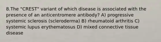 8.The "CREST" variant of which disease is associated with the presence of an anticentromere antibody? A) progressive systemic sclerosis (scleroderma) B) rheumatoid arthritis C) systemic lupus erythematosus D) mixed connective tissue disease