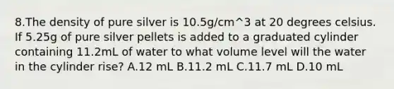 8.The density of pure silver is 10.5g/cm^3 at 20 degrees celsius. If 5.25g of pure silver pellets is added to a graduated cylinder containing 11.2mL of water to what volume level will the water in the cylinder rise? A.12 mL B.11.2 mL C.11.7 mL D.10 mL