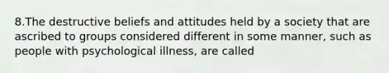 8.The destructive beliefs and attitudes held by a society that are ascribed to groups considered different in some manner, such as people with psychological illness, are called