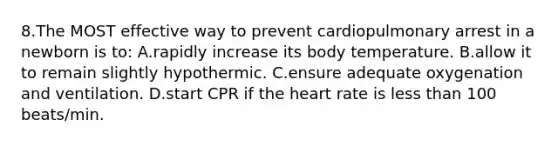 8.The MOST effective way to prevent cardiopulmonary arrest in a newborn is to: A.rapidly increase its body temperature. B.allow it to remain slightly hypothermic. C.ensure adequate oxygenation and ventilation. D.start CPR if the heart rate is less than 100 beats/min.