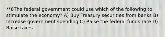 **8The federal government could use which of the following to stimulate the economy? A) Buy Treasury securities from banks B) Increase government spending C) Raise the federal funds rate D) Raise taxes