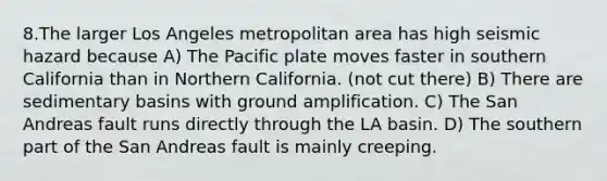 8.The larger Los Angeles metropolitan area has high seismic hazard because A) The Pacific plate moves faster in southern California than in Northern California. (not cut there) B) There are sedimentary basins with ground amplification. C) The San Andreas fault runs directly through the LA basin. D) The southern part of the San Andreas fault is mainly creeping.