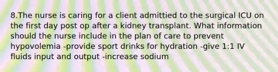 8.The nurse is caring for a client admittied to the surgical ICU on the first day post op after a kidney transplant. What information should the nurse include in the plan of care to prevent hypovolemia -provide sport drinks for hydration -give 1:1 IV fluids input and output -increase sodium