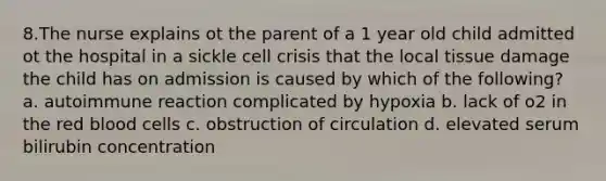 8.The nurse explains ot the parent of a 1 year old child admitted ot the hospital in a sickle cell crisis that the local tissue damage the child has on admission is caused by which of the following? a. autoimmune reaction complicated by hypoxia b. lack of o2 in the red blood cells c. obstruction of circulation d. elevated serum bilirubin concentration