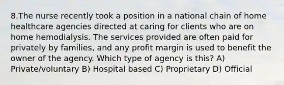 8.The nurse recently took a position in a national chain of home healthcare agencies directed at caring for clients who are on home hemodialysis. The services provided are often paid for privately by families, and any profit margin is used to benefit the owner of the agency. Which type of agency is this? A) Private/voluntary B) Hospital based C) Proprietary D) Official