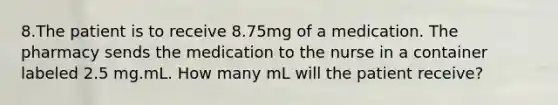 8.The patient is to receive 8.75mg of a medication. The pharmacy sends the medication to the nurse in a container labeled 2.5 mg.mL. How many mL will the patient receive?