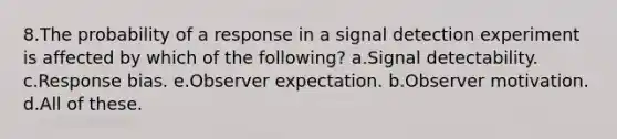 8.The probability of a response in a signal detection experiment is affected by which of the following? a.Signal detectability. c.Response bias. e.Observer expectation. b.Observer motivation. d.All of these.